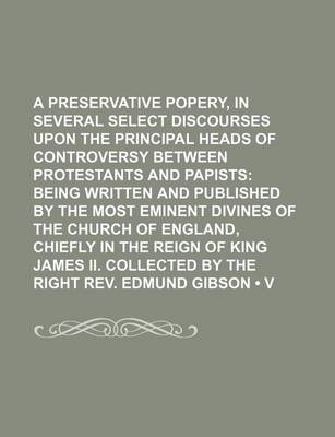 Book cover for A Preservative Against Popery, in Several Select Discourses Upon the Principal Heads of Controversy Between Protestants and Papists (Volume 11); Being Written and Published by the Most Eminent Divines of the Church of England, Chiefly in the Reign of Kin