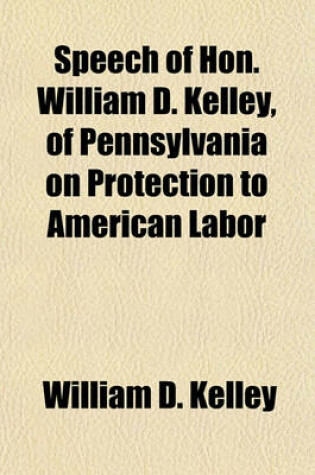 Cover of Speech of Hon. William D. Kelley, of Pennsylvania on Protection to American Labor