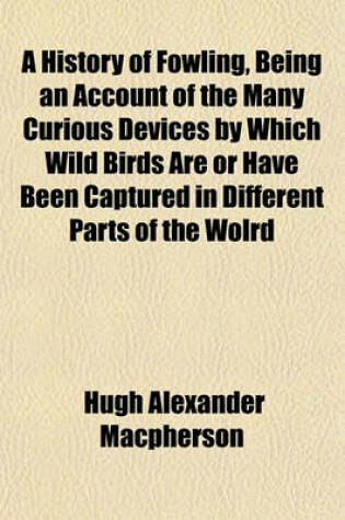 Cover of A History of Fowling, Being an Account of the Many Curious Devices by Which Wild Birds Are or Have Been Captured in Different Parts of the Wolrd