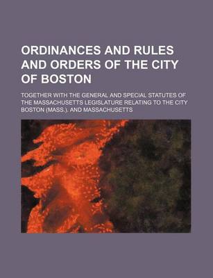 Book cover for Ordinances and Rules and Orders of the City of Boston; Together with the General and Special Statutes of the Massachusetts Legislature Relating to the City