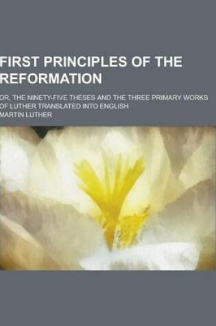 Cover of First Principles of the Reformation; Or, the Ninety-Five Theses and the Three Primary Works of Luther Translated Into English