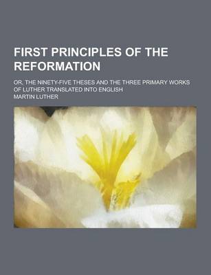 Book cover for First Principles of the Reformation; Or, the Ninety-Five Theses and the Three Primary Works of Luther Translated Into English