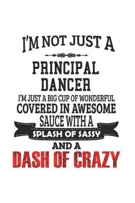 Book cover for I'm Not Just A Principal Dancer I'm Just A Big Cup Of Wonderful Covered In Awesome Sauce With A Splash Of Sassy And A Dash Of Crazy