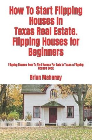 Cover of How To Start Flipping Houses In Texas Real Estate. Flipping Houses for Beginners