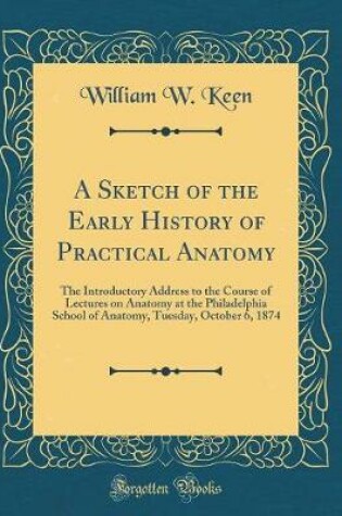 Cover of A Sketch of the Early History of Practical Anatomy: The Introductory Address to the Course of Lectures on Anatomy at the Philadelphia School of Anatomy, Tuesday, October 6, 1874 (Classic Reprint)