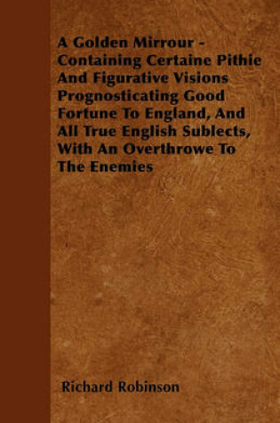Cover of A Golden Mirrour - Containing Certaine Pithie And Figurative Visions Prognosticating Good Fortune To England, And All True English Sublects, With An Overthrowe To The Enemies