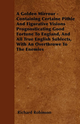 Book cover for A Golden Mirrour - Containing Certaine Pithie And Figurative Visions Prognosticating Good Fortune To England, And All True English Sublects, With An Overthrowe To The Enemies