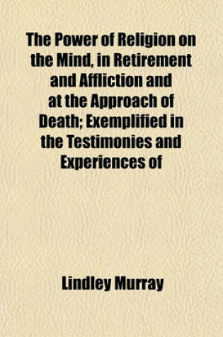 Cover of The Power of Religion on the Mind, in Retirement and Affliction and at the Approach of Death; Exemplified in the Testimonies and Experiences of