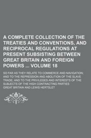 Cover of A Complete Collection of the Treaties and Conventions, and Reciprocal Regulations at Present Subsisting Between Great Britain and Foreign Powers Volume 18; So Far as They Relate to Commerce and Navigation; And to the Repression and Abolition of the Slave Tra