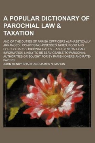 Cover of A Popular Dictionary of Parochial Law & Taxation; And of the Duties of Parish Offficers Alphabetically Arranged Comprising Assessed Taxes Poor and Church Rares Highway Rates and Generally All Information Likely to Be Serviceable to Parochial Authorities O