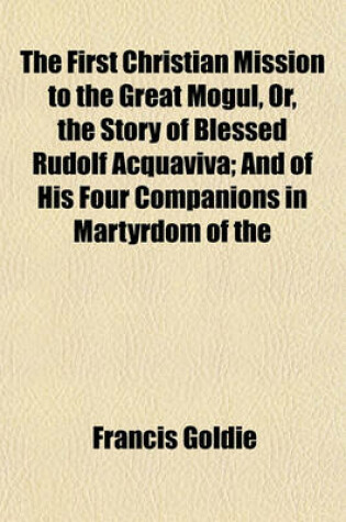 Cover of The First Christian Mission to the Great Mogul, Or, the Story of Blessed Rudolf Acquaviva; And of His Four Companions in Martyrdom of the