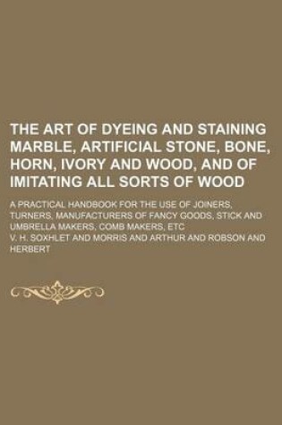 Cover of The Art of Dyeing and Staining Marble, Artificial Stone, Bone, Horn, Ivory and Wood, and of Imitating All Sorts of Wood; A Practical Handbook for the