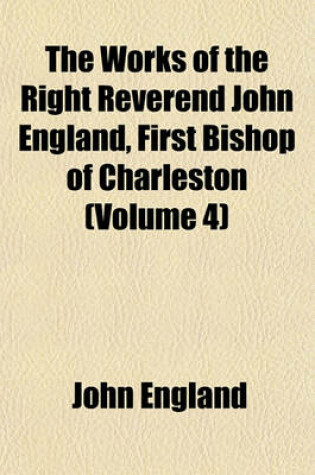 Cover of The Works of the Right Reverend John England, First Bishop of Charleston (Volume 4)