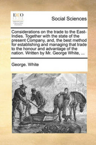Cover of Considerations on the Trade to the East-Indies. Together with the State of the Present Company, And, the Best Method for Establishing and Managing That Trade to the Honour and Advantage of the Nation. Written by Mr. George White, ...