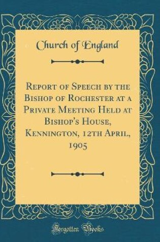 Cover of Report of Speech by the Bishop of Rochester at a Private Meeting Held at Bishop's House, Kennington, 12th April, 1905 (Classic Reprint)