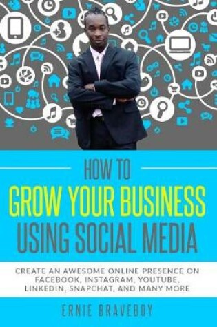 Cover of How to Grow Your Business Using Social Media Create an Awesome Online Presence on Facebook, Instagram, YouTube, LinkedIn, Snapchat, And Many More