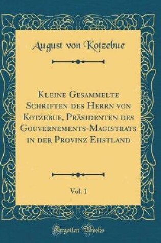 Cover of Kleine Gesammelte Schriften des Herrn von Kotzebue, Präsidenten des Gouvernements-Magistrats in der Provinz Ehstland, Vol. 1 (Classic Reprint)