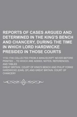 Cover of Reports of Cases Argued and Determined in the King's Bench and Chancery, During the Time in Which Lord Hardwicke Presided in Those Courts; 1733-1745 Collected from a Manuscript Never Before Printed ... to Which Are Added, Notes, References, and Tables