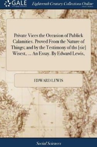 Cover of Private Vices the Occasion of Publick Calamities. Proved from the Nature of Things; And by the Testimony of Ths [sic] Wisest, ... an Essay. by Edward Lewis,