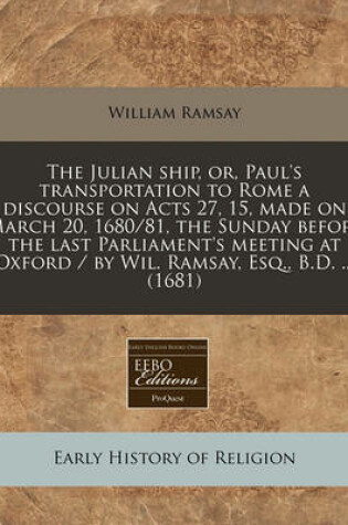 Cover of The Julian Ship, Or, Paul's Transportation to Rome a Discourse on Acts 27, 15, Made on March 20, 1680/81, the Sunday Before the Last Parliament's Meeting at Oxford / By Wil. Ramsay, Esq., B.D. ... (1681)