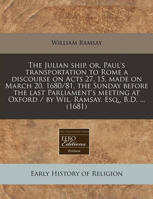 Book cover for The Julian Ship, Or, Paul's Transportation to Rome a Discourse on Acts 27, 15, Made on March 20, 1680/81, the Sunday Before the Last Parliament's Meeting at Oxford / By Wil. Ramsay, Esq., B.D. ... (1681)