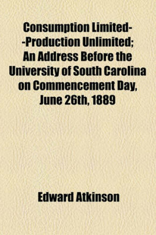 Cover of Consumption Limited--Production Unlimited; An Address Before the University of South Carolina on Commencement Day, June 26th, 1889