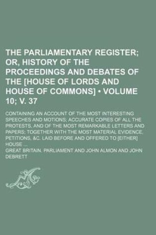 Cover of The Parliamentary Register (Volume 10; V. 37); Or, History of the Proceedings and Debates of the [House of Lords and House of Commons]. Containing an Account of the Most Interesting Speeches and Motions Accurate Copies of All the Protests, and of the Most
