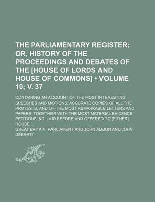 Book cover for The Parliamentary Register (Volume 10; V. 37); Or, History of the Proceedings and Debates of the [House of Lords and House of Commons]. Containing an Account of the Most Interesting Speeches and Motions Accurate Copies of All the Protests, and of the Most