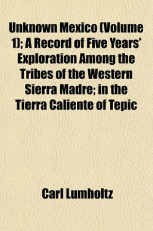 Cover of Unknown Mexico (Volume 1); A Record of Five Years' Exploration Among the Tribes of the Western Sierra Madre; In the Tierra Caliente of Tepic