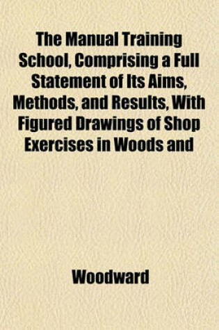 Cover of The Manual Training School, Comprising a Full Statement of Its Aims, Methods, and Results, with Figured Drawings of Shop Exercises in Woods and