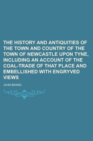 Cover of The History and Antiquities of the Town and Country of the Town of Newcastle Upon Tyne, Including an Account of the Coal-Trade of That Place and Embellished with Engryved Views