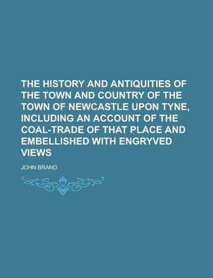 Book cover for The History and Antiquities of the Town and Country of the Town of Newcastle Upon Tyne, Including an Account of the Coal-Trade of That Place and Embellished with Engryved Views