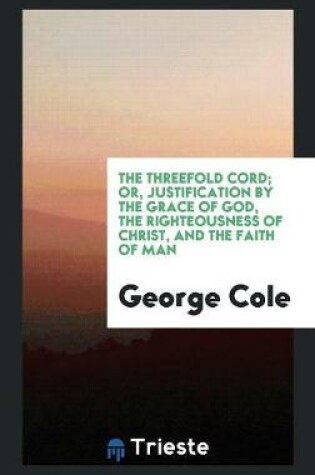 Cover of The Threefold Cord; Or, Justification by the Grace of God, the Righteousness of Christ, and the Faith of Man