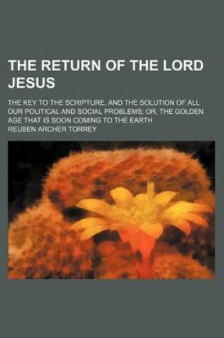 Cover of The Return of the Lord Jesus; The Key to the Scripture, and the Solution of All Our Political and Social Problems Or, the Golden Age That Is Soon Coming to the Earth