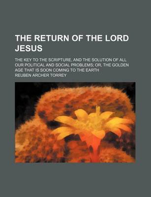 Book cover for The Return of the Lord Jesus; The Key to the Scripture, and the Solution of All Our Political and Social Problems Or, the Golden Age That Is Soon Coming to the Earth