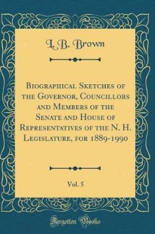 Cover of Biographical Sketches of the Governor, Councillors and Members of the Senate and House of Representatives of the N. H. Legislature, for 1889-1990, Vol. 5 (Classic Reprint)