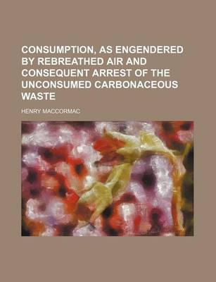 Book cover for Consumption, as Engendered by Rebreathed Air and Consequent Arrest of the Unconsumed Carbonaceous Waste