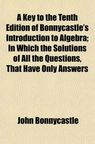 Cover of A Key to the Tenth Edition of Bonnycastle's Introduction to Algebra; In Which the Solutions of All the Questions, That Have Only Answers