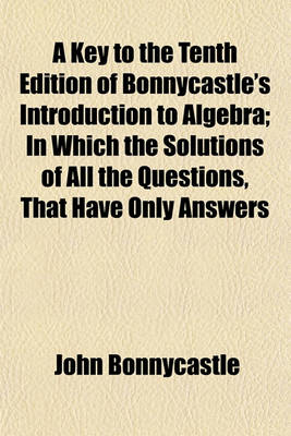 Book cover for A Key to the Tenth Edition of Bonnycastle's Introduction to Algebra; In Which the Solutions of All the Questions, That Have Only Answers