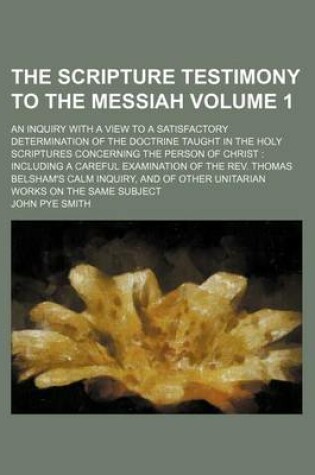 Cover of The Scripture Testimony to the Messiah; An Inquiry with a View to a Satisfactory Determination of the Doctrine Taught in the Holy Scriptures Concerning the Person of Christ Including a Careful Examination of the REV. Thomas Volume 1