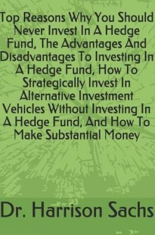 Cover of Top Reasons Why You Should Never Invest In A Hedge Fund, The Advantages And Disadvantages To Investing In A Hedge Fund, How To Strategically Invest In Alternative Investment Vehicles Without Investing In A Hedge Fund, And How To Make Substantial Money