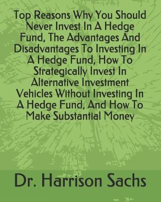 Book cover for Top Reasons Why You Should Never Invest In A Hedge Fund, The Advantages And Disadvantages To Investing In A Hedge Fund, How To Strategically Invest In Alternative Investment Vehicles Without Investing In A Hedge Fund, And How To Make Substantial Money