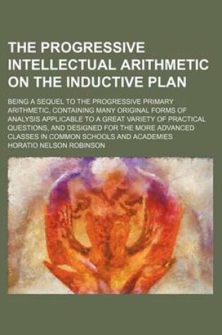 Cover of The Progressive Intellectual Arithmetic on the Inductive Plan; Being a Sequel to the Progressive Primary Arithmetic, Containing Many Original Forms of Analysis Applicable to a Great Variety of Practical Questions, and Designed for the