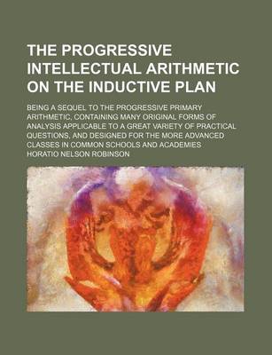 Book cover for The Progressive Intellectual Arithmetic on the Inductive Plan; Being a Sequel to the Progressive Primary Arithmetic, Containing Many Original Forms of Analysis Applicable to a Great Variety of Practical Questions, and Designed for the