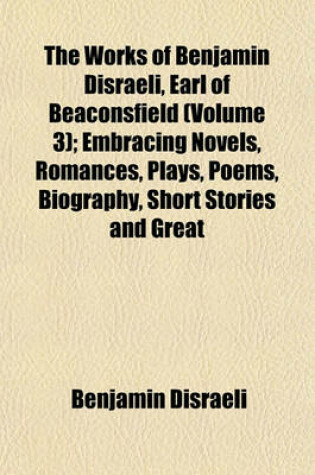 Cover of The Works of Benjamin Disraeli, Earl of Beaconsfield (Volume 3); Embracing Novels, Romances, Plays, Poems, Biography, Short Stories and Great