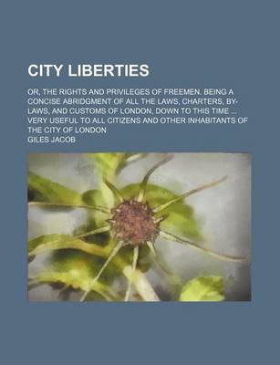 Book cover for City Liberties; Or, the Rights and Privileges of Freemen. Being a Concise Abridgment of All the Laws, Charters, By-Laws, and Customs of London, Down to This Time Very Useful to All Citizens and Other Inhabitants of the City of London