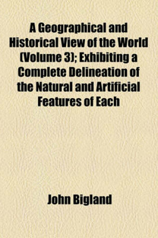 Cover of A Geographical and Historical View of the World (Volume 3); Exhibiting a Complete Delineation of the Natural and Artificial Features of Each
