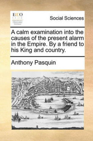 Cover of A Calm Examination Into the Causes of the Present Alarm in the Empire. by a Friend to His King and Country.