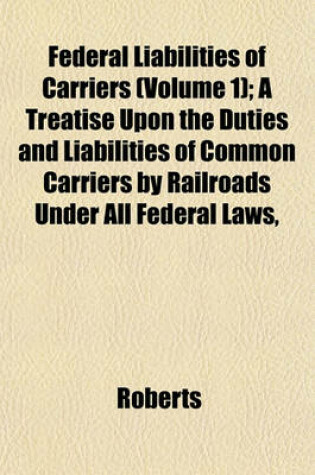 Cover of Federal Liabilities of Carriers (Volume 1); A Treatise Upon the Duties and Liabilities of Common Carriers by Railroads Under All Federal Laws,
