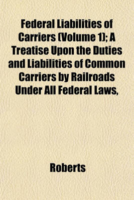 Book cover for Federal Liabilities of Carriers (Volume 1); A Treatise Upon the Duties and Liabilities of Common Carriers by Railroads Under All Federal Laws,